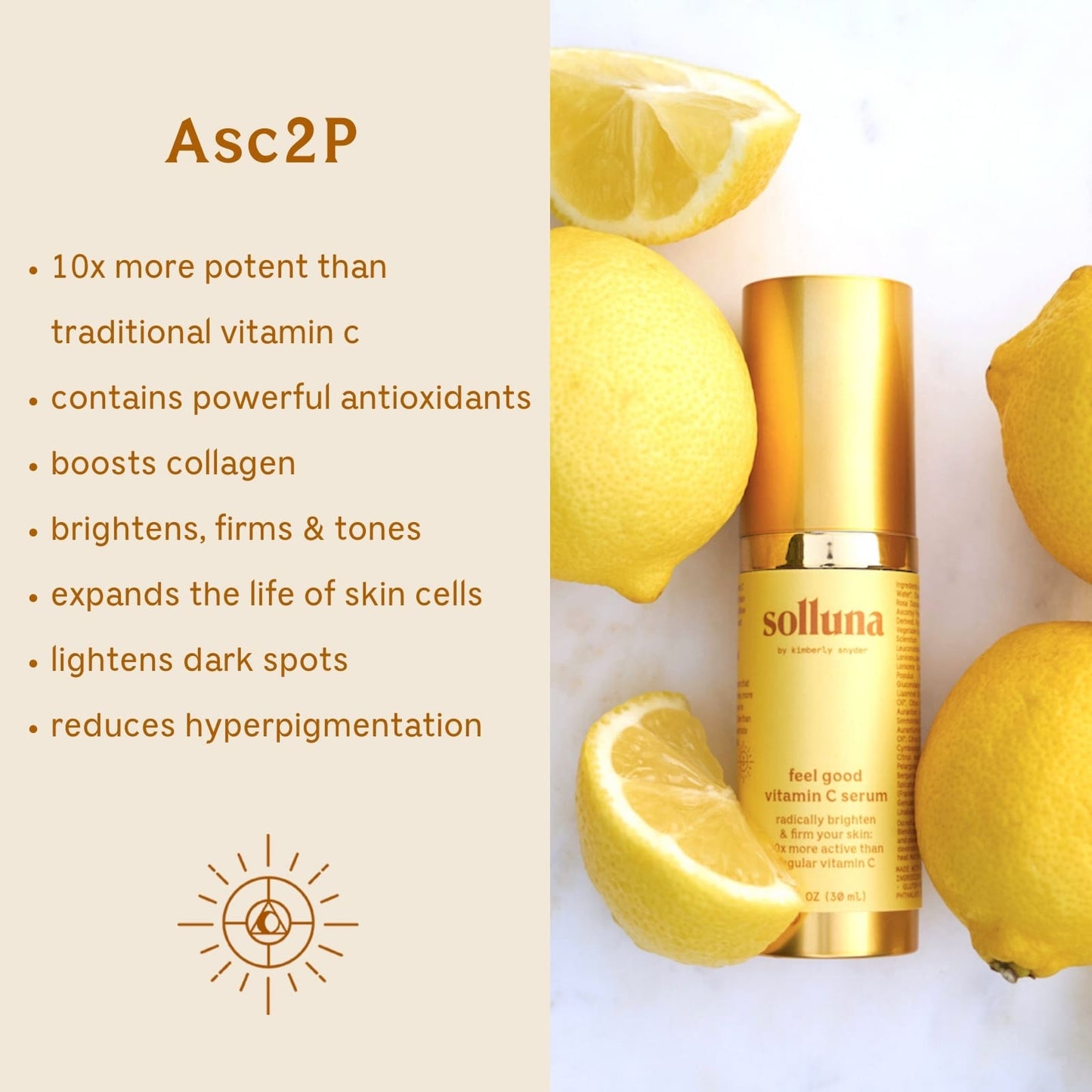Solluna's Feel Good Asc2P Vitamin C Serum Key Ingredient Benefit Description. Asc2p: 10x more potent than traditional vitamin c, Contains powerful antioxidants, Boosts collagen, Brightens, firms & tones, Expands the life of skin cells, Lightens dark spots, Reduces hyperpigmentation 